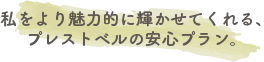 私をより魅力的に輝かせてくれる、プレストベルの安心プラン。